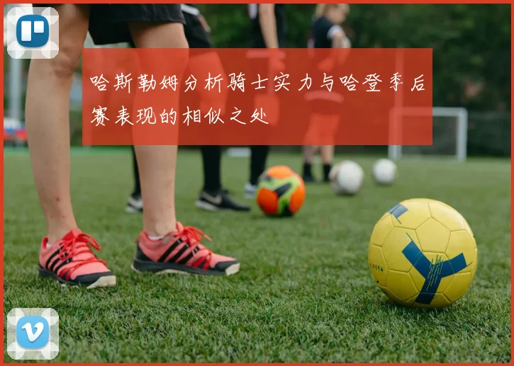 哈斯勒姆分析骑士实力与哈登季后赛表现的相似之处