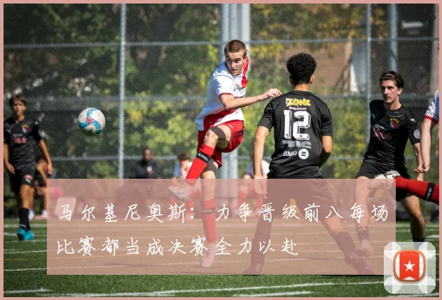 马尔基尼奥斯：力争晋级前八每场比赛都当成决赛全力以赴