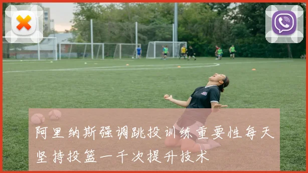 阿里纳斯强调跳投训练重要性每天坚持投篮一千次提升技术
