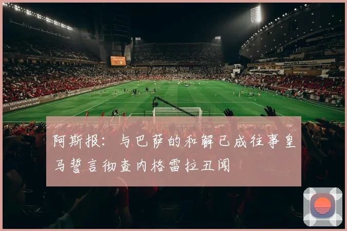 阿斯报：与巴萨的和解已成往事皇马誓言彻查内格雷拉丑闻