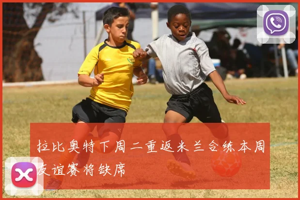 拉比奥特下周二重返米兰合练本周友谊赛将缺席