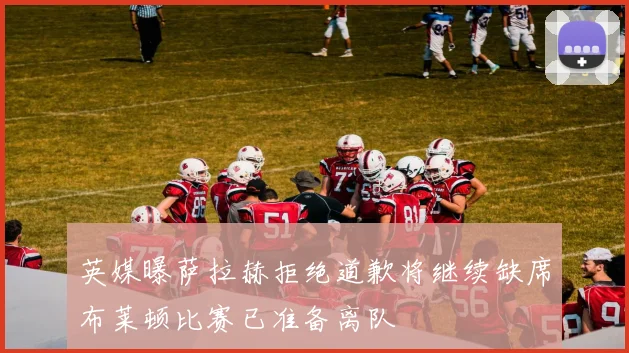 英媒曝萨拉赫拒绝道歉将继续缺席布莱顿比赛已准备离队