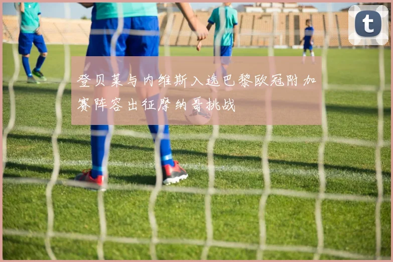 登贝莱与内维斯入选巴黎欧冠附加赛阵容出征摩纳哥挑战