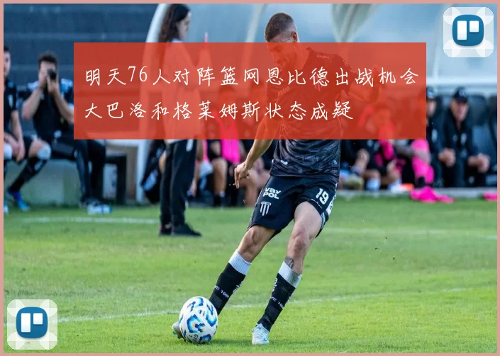 明天76人对阵篮网恩比德出战机会大巴洛和格莱姆斯状态成疑
