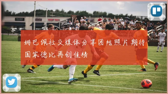 姆巴佩社交媒体分享团结照片期待国家德比再创佳绩