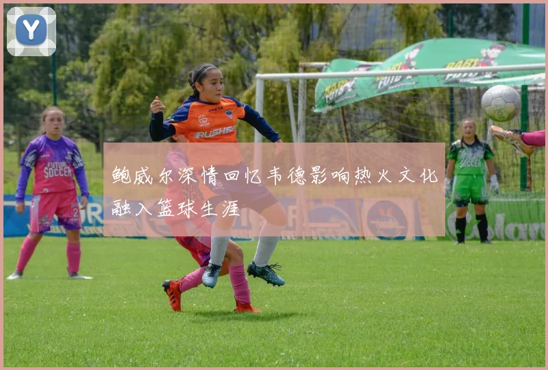 鲍威尔深情回忆韦德影响热火文化融入篮球生涯