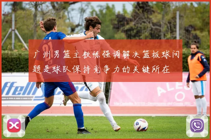 广州男篮主教练强调解决篮板球问题是球队保持竞争力的关键所在
