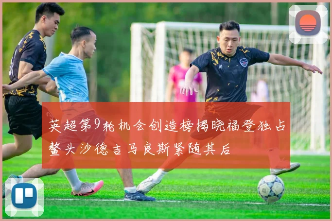 英超第9轮机会创造榜揭晓福登独占鳌头沙德吉马良斯紧随其后