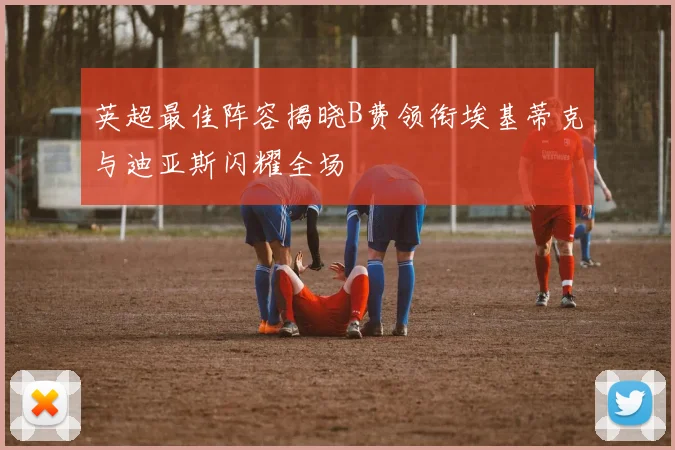 英超最佳阵容揭晓B费领衔埃基蒂克与迪亚斯闪耀全场