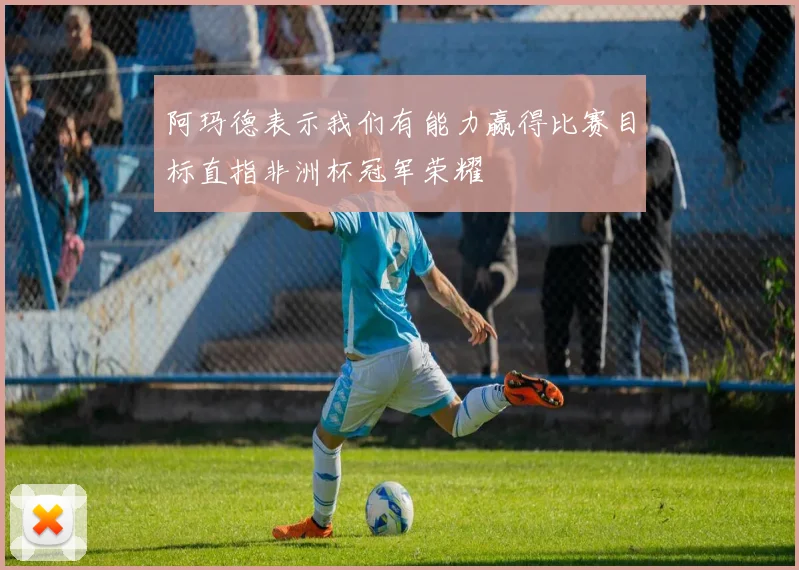 阿玛德表示我们有能力赢得比赛目标直指非洲杯冠军荣耀