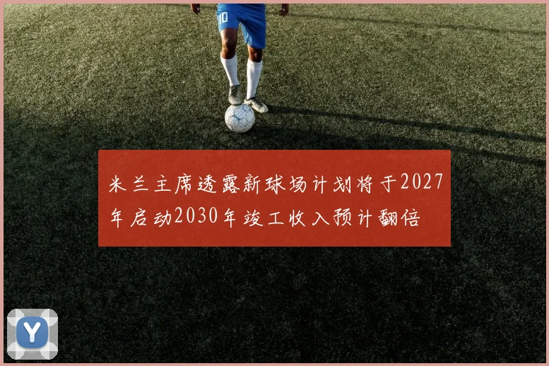 米兰主席透露新球场计划将于2027年启动2030年竣工收入预计翻倍