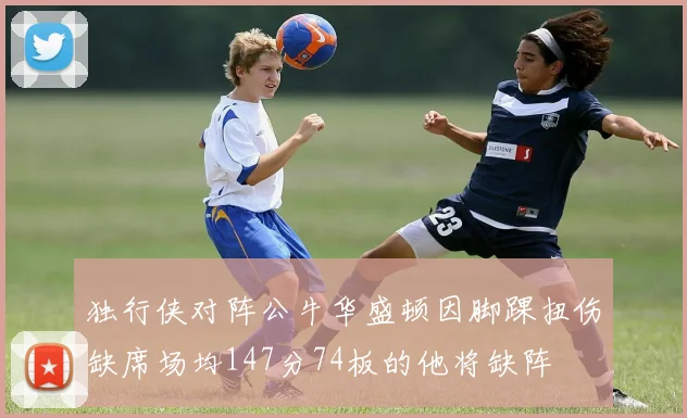 独行侠对阵公牛华盛顿因脚踝扭伤缺席场均147分74板的他将缺阵