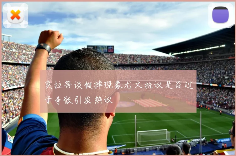 莫拉蒂谈假摔现象尤文抗议是否过于夸张引发热议
