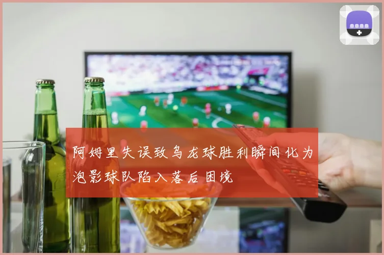 阿姆里失误致乌龙球胜利瞬间化为泡影球队陷入落后困境
