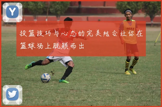 投篮技巧与心态的完美结合让你在篮球场上脱颖而出