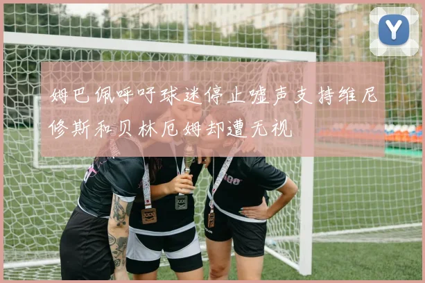 姆巴佩呼吁球迷停止嘘声支持维尼修斯和贝林厄姆却遭无视